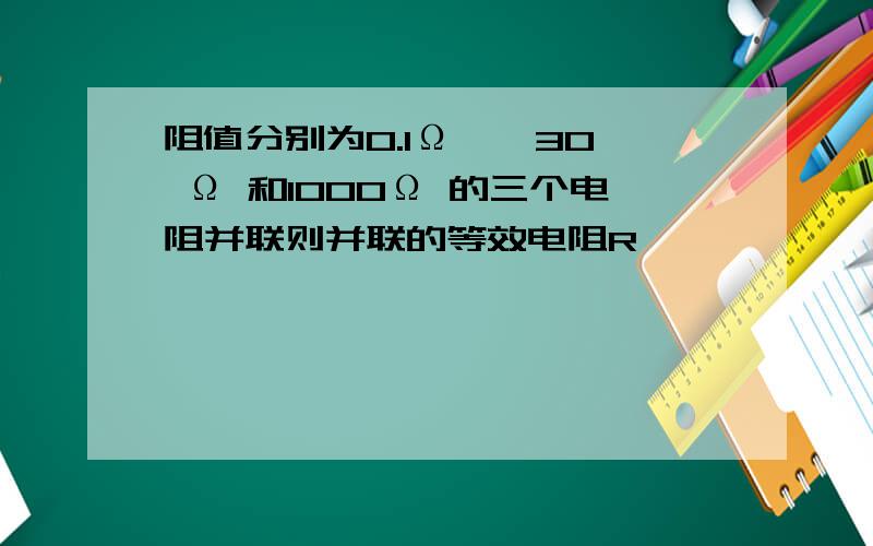 阻值分别为0.1Ω 、 30 Ω 和1000Ω 的三个电阻并联则并联的等效电阻R