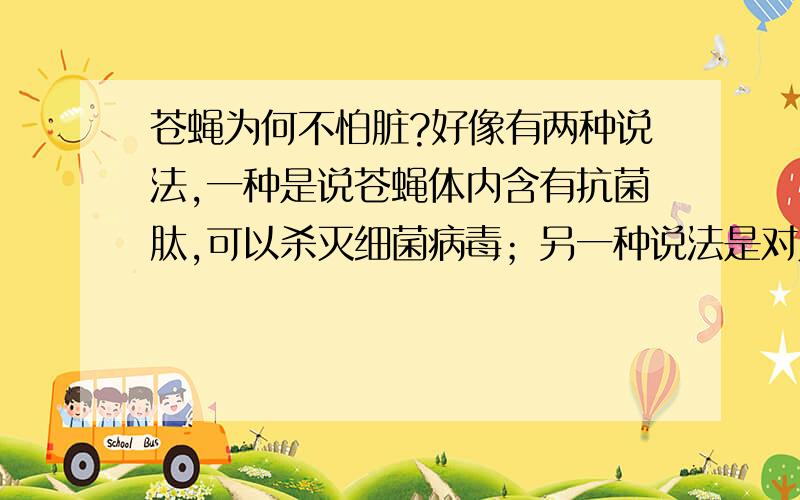 苍蝇为何不怕脏?好像有两种说法,一种是说苍蝇体内含有抗菌肽,可以杀灭细菌病毒；另一种说法是对人有害的细菌病毒对苍蝇来说却是无害的,它们在苍蝇体内生存繁殖对其没有影响,说这是