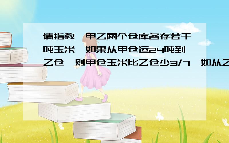 请指教,甲乙两个仓库各存若干吨玉米,如果从甲仓运24吨到乙仓,则甲仓玉米比乙仓少3/7,如从乙仓甲乙两个仓库各存若干吨玉米,如果从甲仓运24吨到乙仓,则甲仓玉米比乙仓少3/7,如从乙仓运24吨