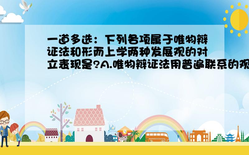 一道多选：下列各项属于唯物辩证法和形而上学两种发展观的对立表现是?A.唯物辩证法用普遍联系的观点看世界,形而上学则用孤立的观点看世界B.唯物辩证法用发展变化的观点看世界,形而上