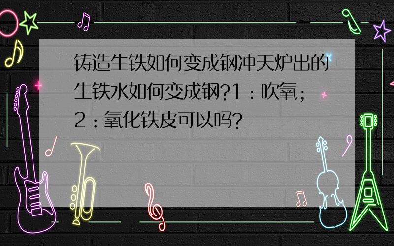 铸造生铁如何变成钢冲天炉出的生铁水如何变成钢?1：吹氧；2：氧化铁皮可以吗?