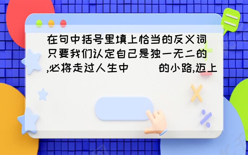 在句中括号里填上恰当的反义词只要我们认定自己是独一无二的,必将走过人生中（ )的小路,迈上（ ）的大道