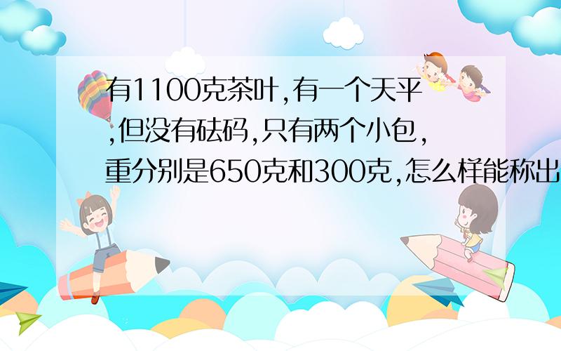 有1100克茶叶,有一个天平,但没有砝码,只有两个小包,重分别是650克和300克,怎么样能称出500克的茶叶 列方