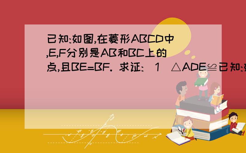 已知:如图,在菱形ABCD中,E,F分别是AB和BC上的点,且BE=BF. 求证:（1）△ADE≌已知:如图,在菱形ABCD中,E,F分别是AB和BC上的点,且BE=BF. 求证:（1）△ADE≌△CDF; （2）角DEF=角DFE