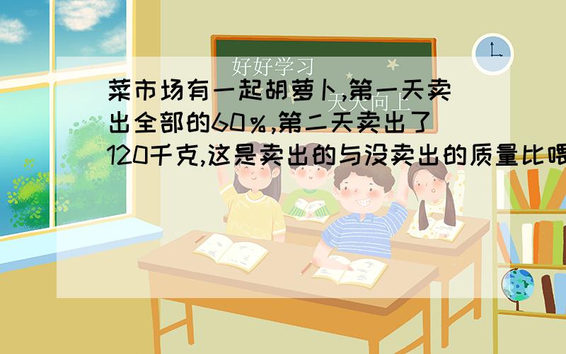 菜市场有一起胡萝卜,第一天卖出全部的60％,第二天卖出了120千克,这是卖出的与没卖出的质量比喂5:3.第一天卖出多少千克?要列式计算啊!