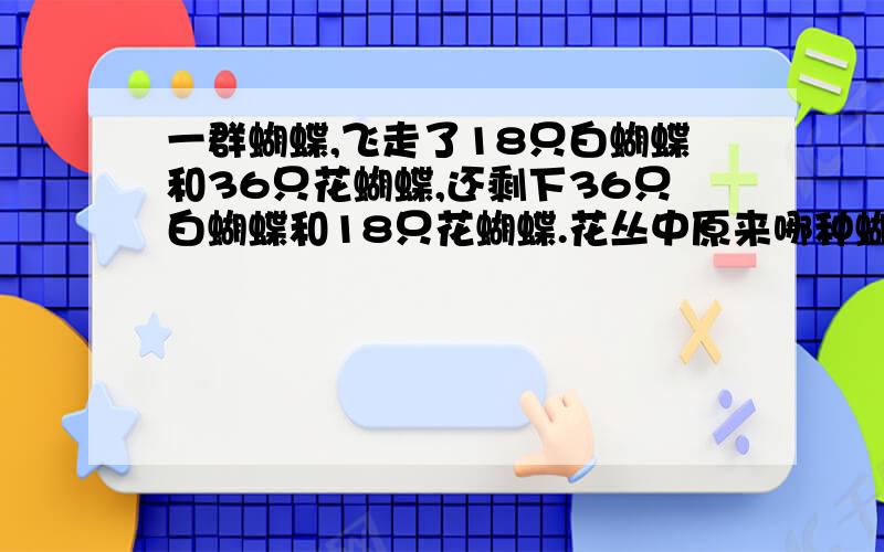 一群蝴蝶,飞走了18只白蝴蝶和36只花蝴蝶,还剩下36只白蝴蝶和18只花蝴蝶.花丛中原来哪种蝴蝶多一些?