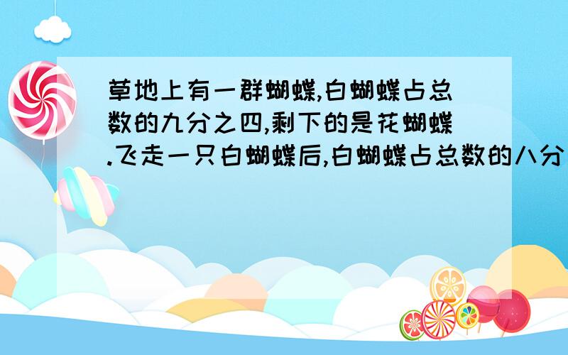 草地上有一群蝴蝶,白蝴蝶占总数的九分之四,剩下的是花蝴蝶.飞走一只白蝴蝶后,白蝴蝶占总数的八分之三这是花蝴蝶占总数的几分之几?花蝴蝶有几只