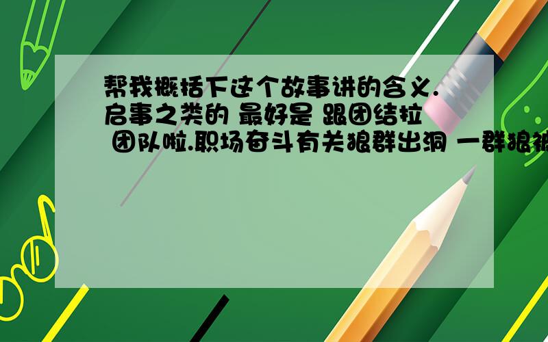 帮我概括下这个故事讲的含义.启事之类的 最好是 跟团结拉 团队啦.职场奋斗有关狼群出洞 一群狼被猎人赶进了一个洞里. 猎人在洞口放了一只兽夹,哪只狼先出洞就会被夹住.不过其他的狼就