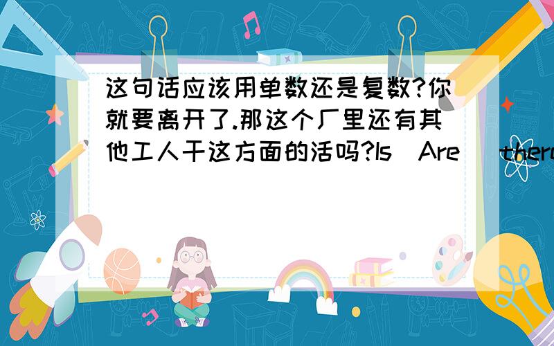 这句话应该用单数还是复数?你就要离开了.那这个厂里还有其他工人干这方面的活吗?Is(Are) there any other worker(s) in the factory who is(are) active in this position?