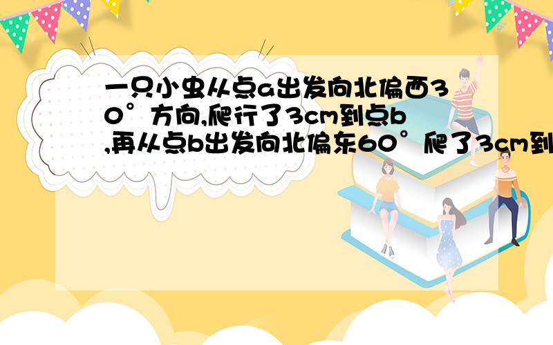 一只小虫从点a出发向北偏西30°方向,爬行了3cm到点b,再从点b出发向北偏东60°爬了3cm到点c.（1）试画图确定A、B、C的位置；（2）从图上量出点C到点A的距离（精确到0．1cm）；（3）指出点C在点