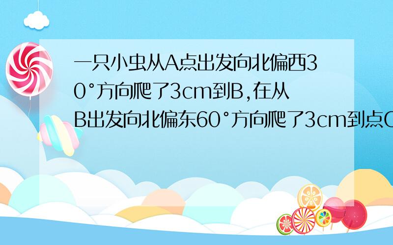 一只小虫从A点出发向北偏西30°方向爬了3cm到B,在从B出发向北偏东60°方向爬了3cm到点C,试求出A B C的位一只小虫从A点出发向北偏西30°方向爬了3cm到B,在从B出发向北偏东60°方向爬了3cm到点C,试