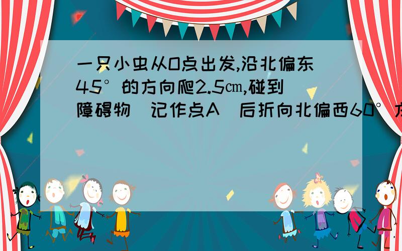 一只小虫从O点出发,沿北偏东45°的方向爬2.5㎝,碰到障碍物（记作点A）后折向北偏西60°方向爬行3㎝,此时的位置记作点B 画出出小虫爬行的路线 求角OAB的度数