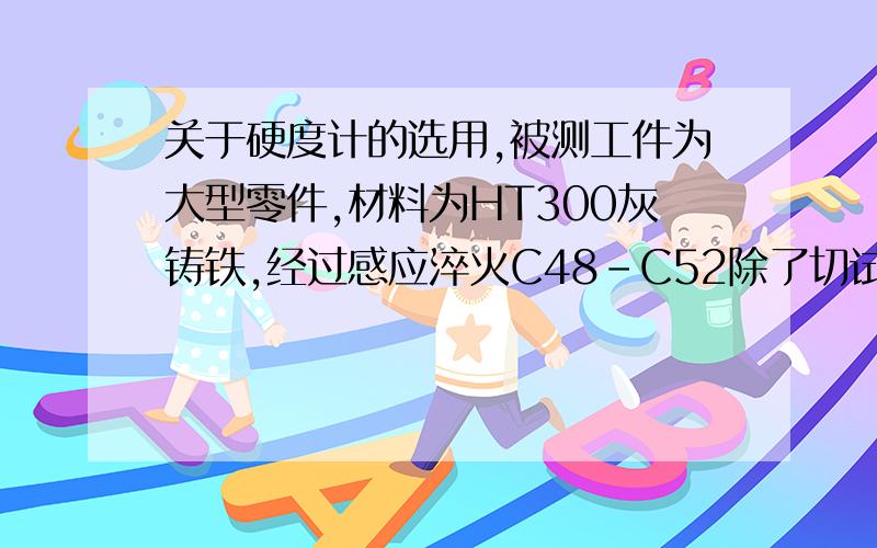 关于硬度计的选用,被测工件为大型零件,材料为HT300灰铸铁,经过感应淬火C48-C52除了切试样到台式洛氏硬度计测试外,还有什么好的测量方法?硬度值要用洛氏表示我们试过北京时代的便携里氏