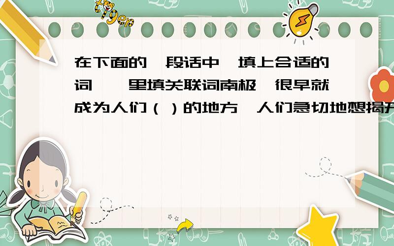 在下面的一段话中,填上合适的词《》里填关联词南极,很早就成为人们（）的地方,人们急切地想揭开它那神秘的面纱.《》困难重重,《》没有使勇敢而充满智慧的人类失去信心.经过一代代人