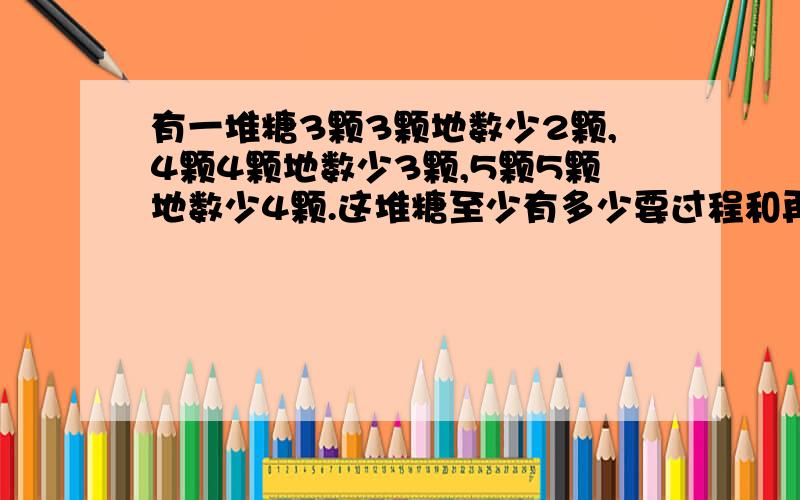 有一堆糖3颗3颗地数少2颗,4颗4颗地数少3颗,5颗5颗地数少4颗.这堆糖至少有多少要过程和再编一道.