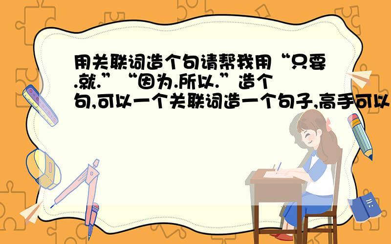 用关联词造个句请帮我用“只要.就.”“因为.所以.”造个句,可以一个关联词造一个句子,高手可以两个合并在一起!（答对,）