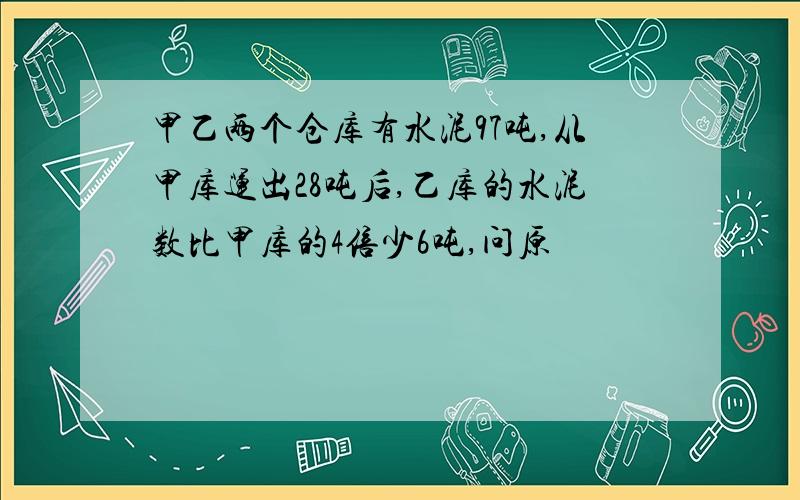 甲乙两个仓库有水泥97吨,从甲库运出28吨后,乙库的水泥数比甲库的4倍少6吨,问原