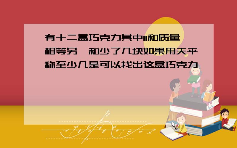 有十二盒巧克力其中11和质量相等另一和少了几块如果用天平称至少几是可以找出这盒巧克力