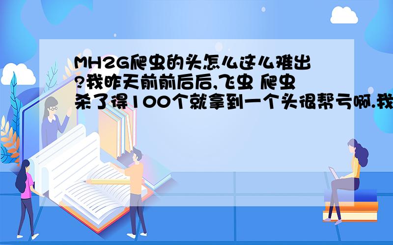 MH2G爬虫的头怎么这么难出?我昨天前前后后,飞虫 爬虫杀了得100个就拿到一个头很帮亏啊.我是带弩的,毒烟雾和毒弹消耗很多材料.毒蘑菇都快消耗没了………………毒片手剑材料不够还造不出