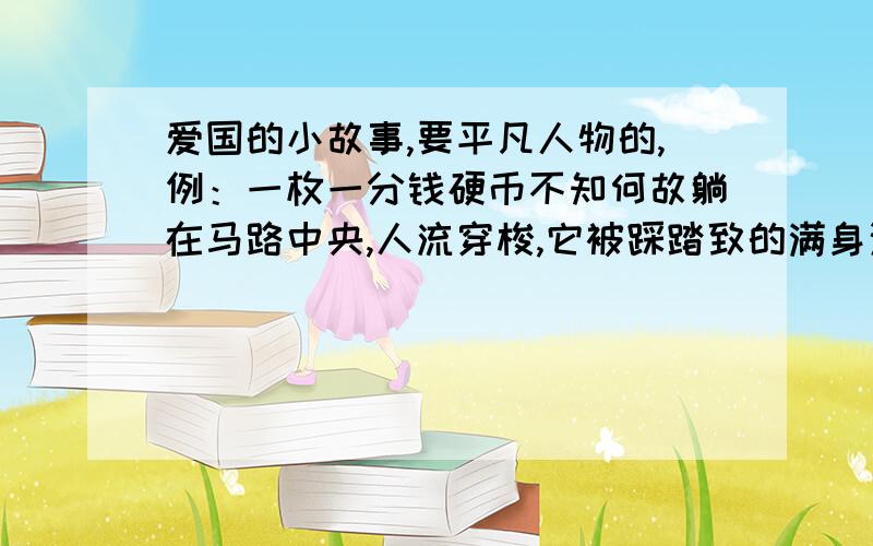 爱国的小故事,要平凡人物的,例：一枚一分钱硬币不知何故躺在马路中央,人流穿梭,它被踩踏致的满身污垢.直到一名小男孩看到后将他捡起.周围的人告诉他：孩子,那只是一分钱,什么也买不