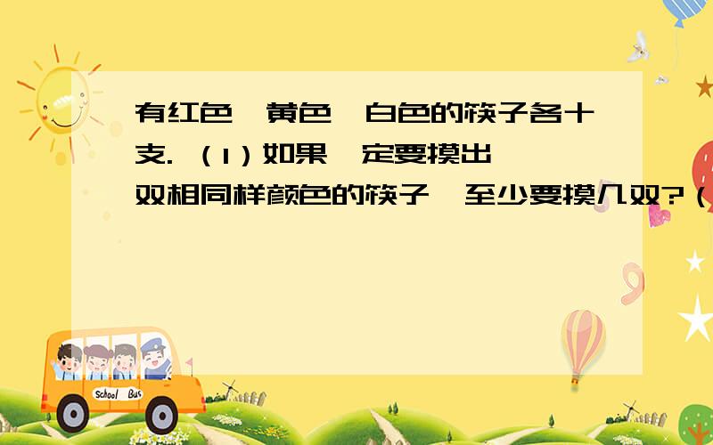 有红色、黄色、白色的筷子各十支. （1）如果一定要摸出一双相同样颜色的筷子,至少要摸几双?（2）如果一定要摸出一双白色的筷子,至少要摸几双?把算式也写出来，麻烦快点！