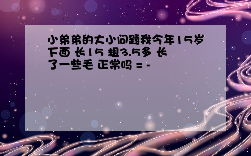 小弟弟的大小问题我今年15岁下面 长15 粗3.5多 长了一些毛 正常吗 = -