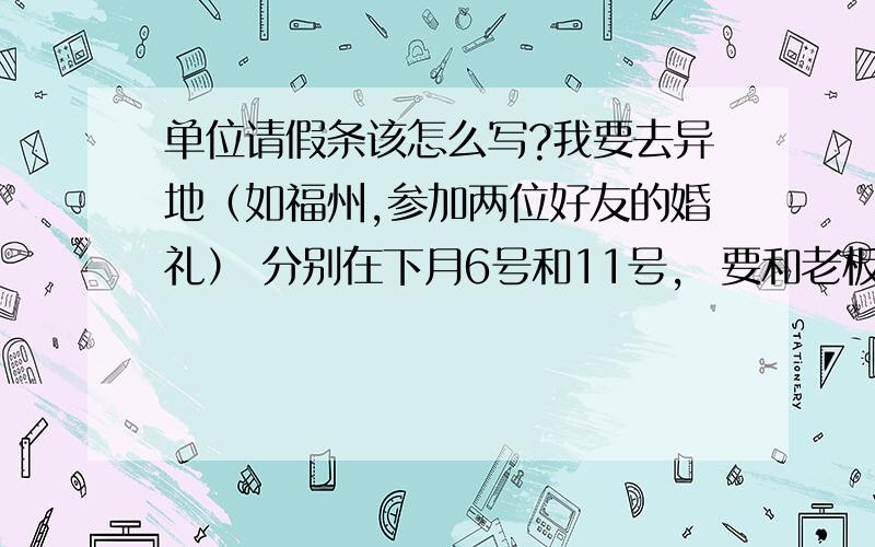 单位请假条该怎么写?我要去异地（如福州,参加两位好友的婚礼） 分别在下月6号和11号,  要和老板请假,5号去,12号回来,该如何写请假条呢?还请高手具体写出来,我好copy...下