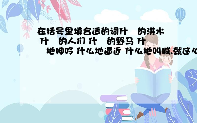 在括号里填合适的词什麼的洪水 什麼的人们 什麼的野马 什麼地呻吟 什么地逼近 什么地叫喊.就这么多,明天要教的,