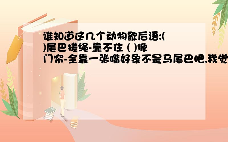 谁知道这几个动物歇后语:( )尾巴搓绳-靠不住 ( )掀门帘-全靠一张嘴好象不是马尾巴吧,我觉得是不是壁虎尾巴搓绳-靠不住?没有把握,)