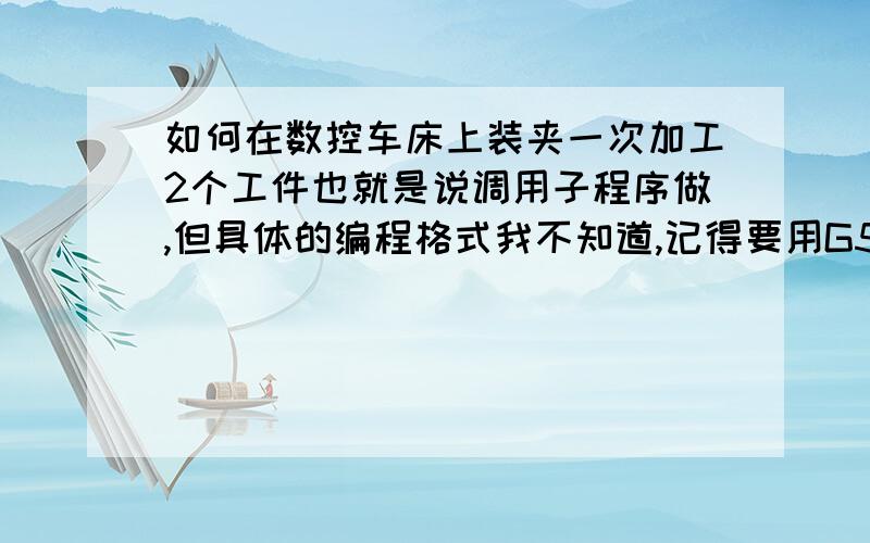 如何在数控车床上装夹一次加工2个工件也就是说调用子程序做,但具体的编程格式我不知道,记得要用G50先建立一个工件坐标系,然后再调用子程序做,那位大侠能提供一个完整的程序,在下感激