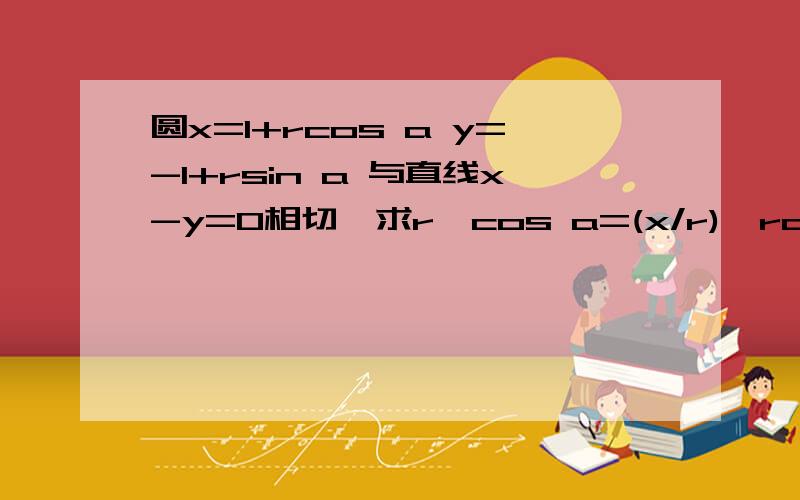 圆x=1+rcos a y=-1+rsin a 与直线x-y=0相切,求r,cos a=(x/r),rcos a=r*(x/r)=x,x怎么可能等于1+x