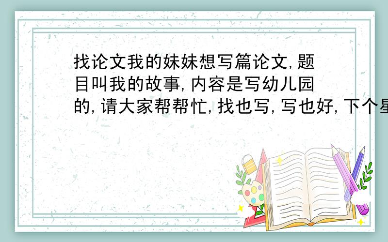 找论文我的妹妹想写篇论文,题目叫我的故事,内容是写幼儿园的,请大家帮帮忙,找也写,写也好,下个星期她就要了,谢谢了!