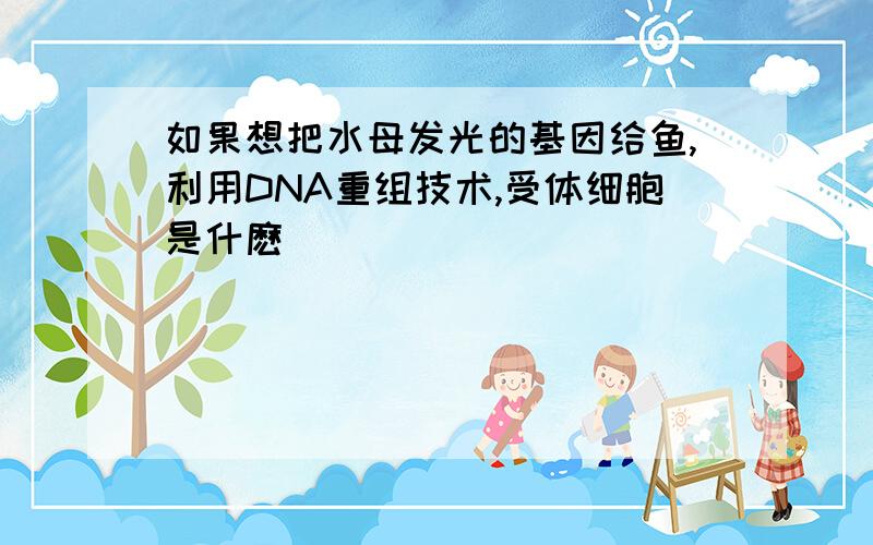 如果想把水母发光的基因给鱼,利用DNA重组技术,受体细胞是什麽