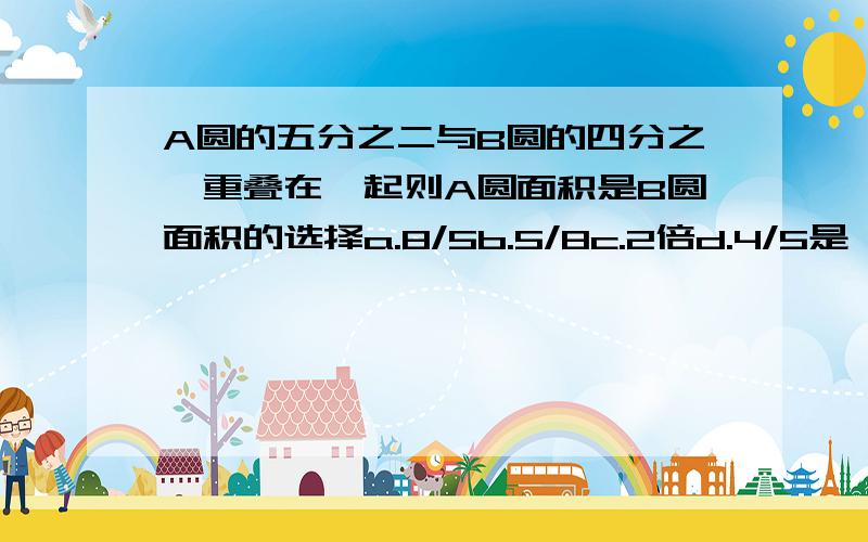 A圆的五分之二与B圆的四分之一重叠在一起则A圆面积是B圆面积的选择a.8/5b.5/8c.2倍d.4/5是一道4选1的选择题