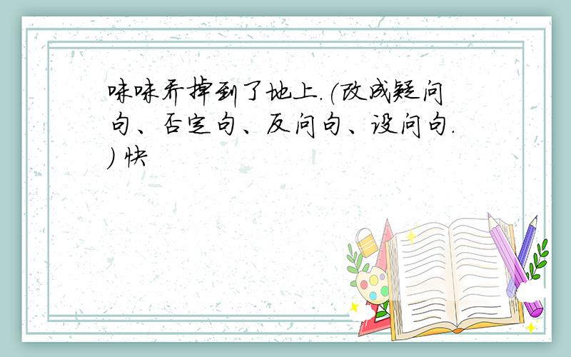 咪咪乔掉到了地上.(改成疑问句、否定句、反问句、设问句.) 快