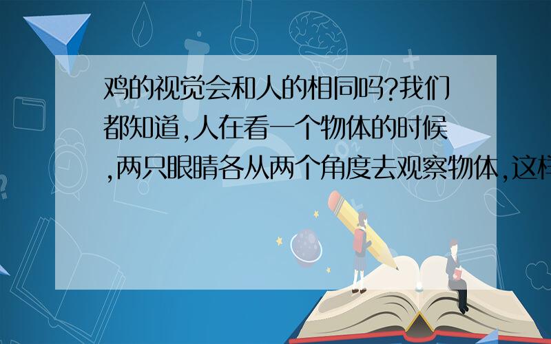 鸡的视觉会和人的相同吗?我们都知道,人在看一个物体的时候,两只眼睛各从两个角度去观察物体,这样就有两个略有不同的相重叠在一起,使我们感觉的物体是立体状、的,而鸡的两只眼睛是长