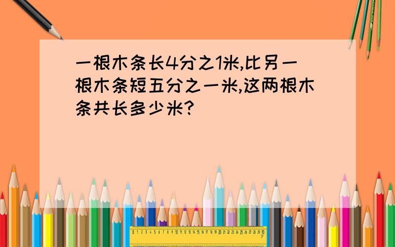 一根木条长4分之1米,比另一根木条短五分之一米,这两根木条共长多少米?