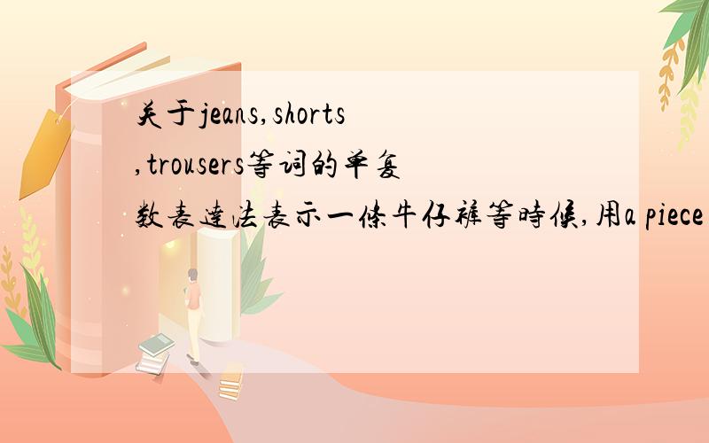 关于jeans,shorts,trousers等词的单复数表达法表示一条牛仔裤等时候,用a piece of还是用a pair of