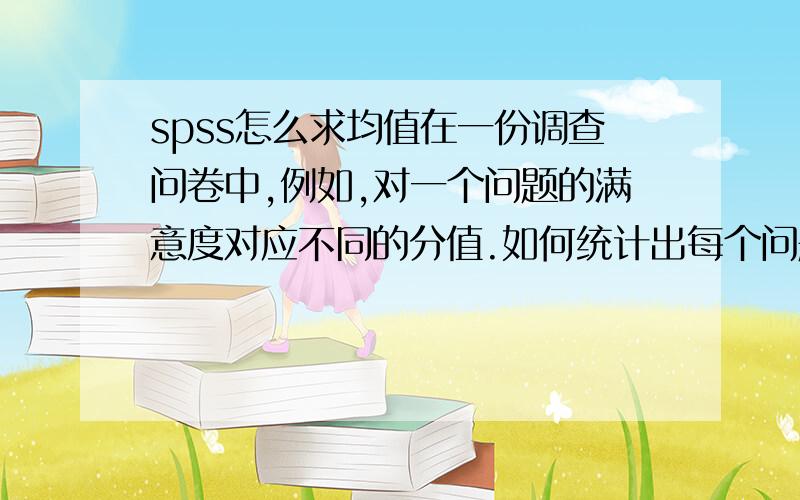 spss怎么求均值在一份调查问卷中,例如,对一个问题的满意度对应不同的分值.如何统计出每个问题的平均分值?谢谢我想知道如何用spss软件进行操作。会的可以留下邮箱，我把文件和要求发过