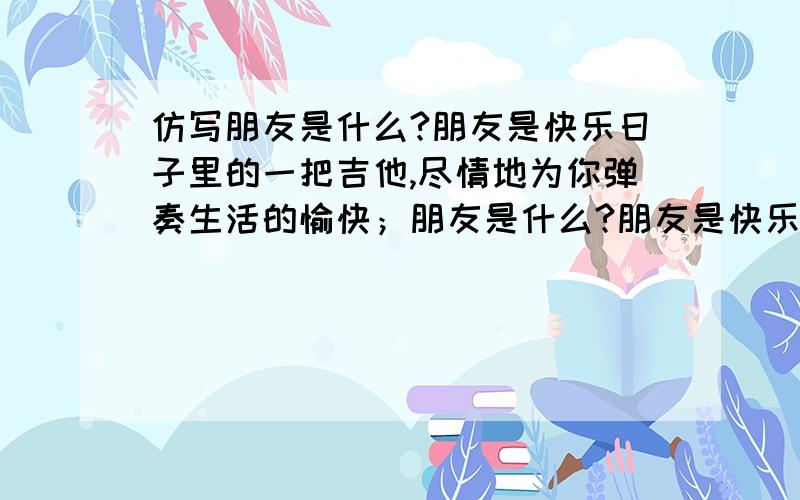 仿写朋友是什么?朋友是快乐日子里的一把吉他,尽情地为你弹奏生活的愉快；朋友是什么?朋友是快乐日子里的一把吉他,尽情地为你弹奏生活的愉快；朋友是忧伤日子里的一股春风,轻轻地为