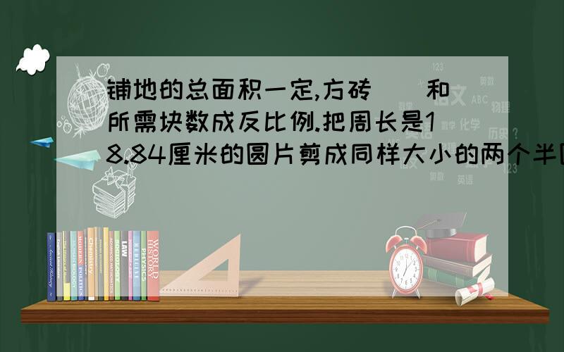 铺地的总面积一定,方砖（）和所需块数成反比例.把周长是18.84厘米的圆片剪成同样大小的两个半圆,求每个半圆的周长.