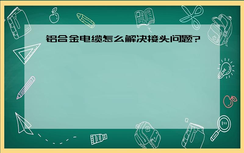 铝合金电缆怎么解决接头问题?