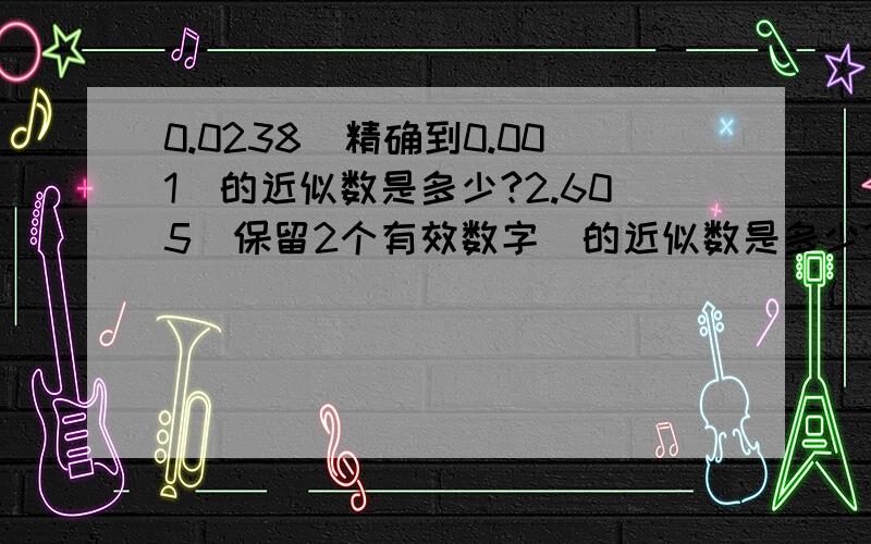 0.0238(精确到0.001)的近似数是多少?2.605(保留2个有效数字）的近似数是多少?2.605(保留3个有效数字）的近似数是多少?20543(保留3个有效数字) 近似数是多少?要准确的答案,