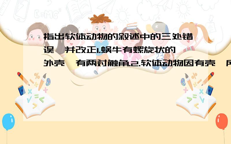 指出软体动物的叙述中的三处错误,并改正1.蜗牛有螺旋状的外壳,有两对触角.2.软体动物因有壳,所以属于脊椎动物.3.有些种类因有硬壳,因此动作缓慢.4.软体动物对外界刺激有较强的反应5.蚯