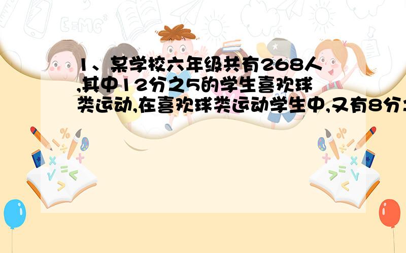 1、某学校六年级共有268人,其中12分之5的学生喜欢球类运动,在喜欢球类运动学生中,又有8分之3的学生喜欢羽毛球运动,六年共有多少名学生喜欢羽毛球运动?2、二块绿化共有一个水池,其中草地