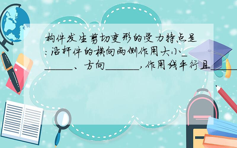 构件发生剪切变形的受力特点是：沿杆件的横向两侧作用大小______、方向______,作用线平行且______的一对力.其变形特点是：两作用线之间的界面发生了______.产生相对错动的截面称为______.