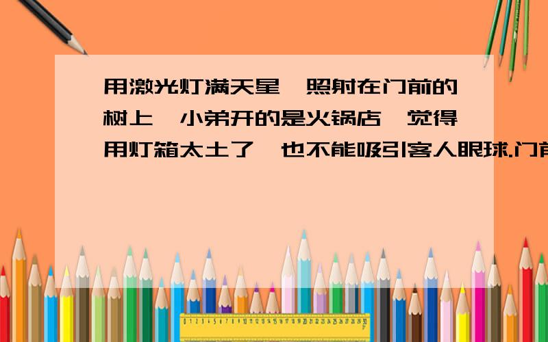 用激光灯满天星,照射在门前的树上,小弟开的是火锅店,觉得用灯箱太土了,也不能吸引客人眼球.门前马路两边两颗大树,就奇思异想,弄激光灯来照在上面.附近的光线也比较暗,会有效果吗?