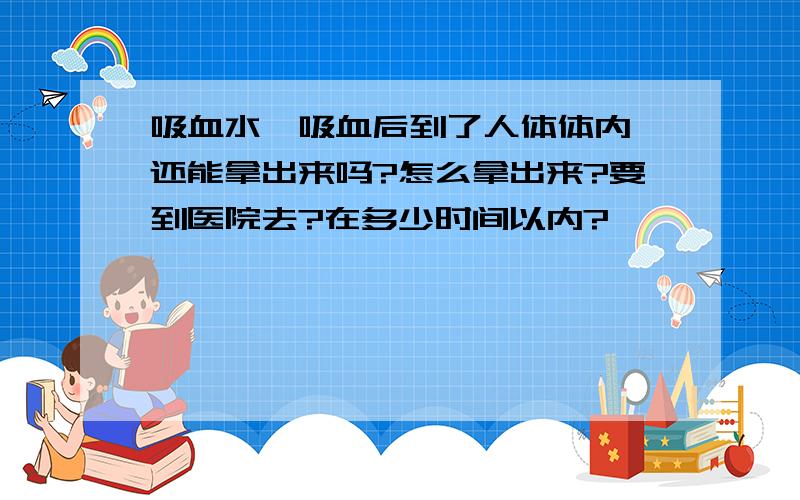 吸血水蛭吸血后到了人体体内,还能拿出来吗?怎么拿出来?要到医院去?在多少时间以内?