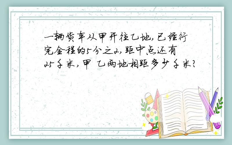 一辆货车从甲开往乙地,已经行完全程的5分之2,距中点还有25千米,甲 乙两地相距多少千米?