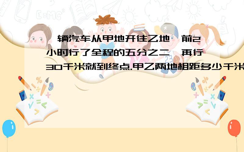 一辆汽车从甲地开往乙地,前2小时行了全程的五分之二,再行30千米就到终点.甲乙两地相距多少千米?两桶油,第一桶的重量是第二桶的四分之三,如果从第二桶中取6千克倒入第一桶,那么两桶油